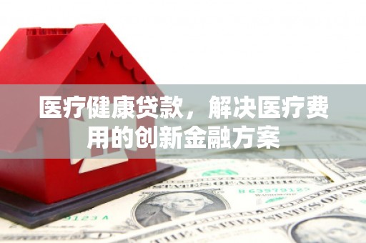夏津医疗健康贷款，解决医疗费用的创新金融方案