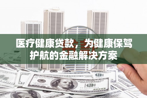 夏津医疗健康贷款，为健康保驾护航的金融解决方案